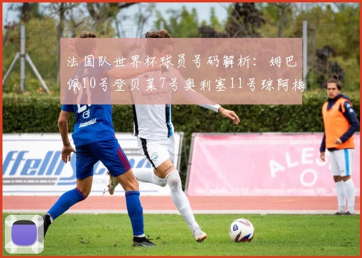 法国队世界杯球员号码解析：姆巴佩10号登贝莱7号奥利塞11号琼阿梅尼8号