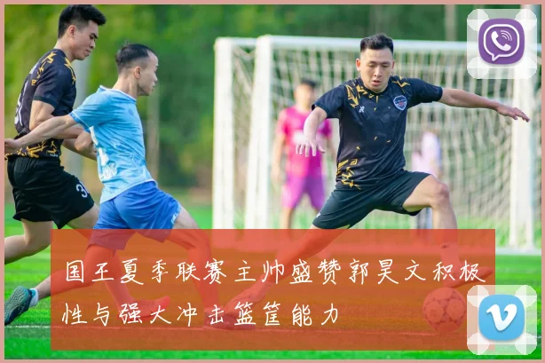 国王夏季联赛主帅盛赞郭昊文积极性与强大冲击篮筐能力