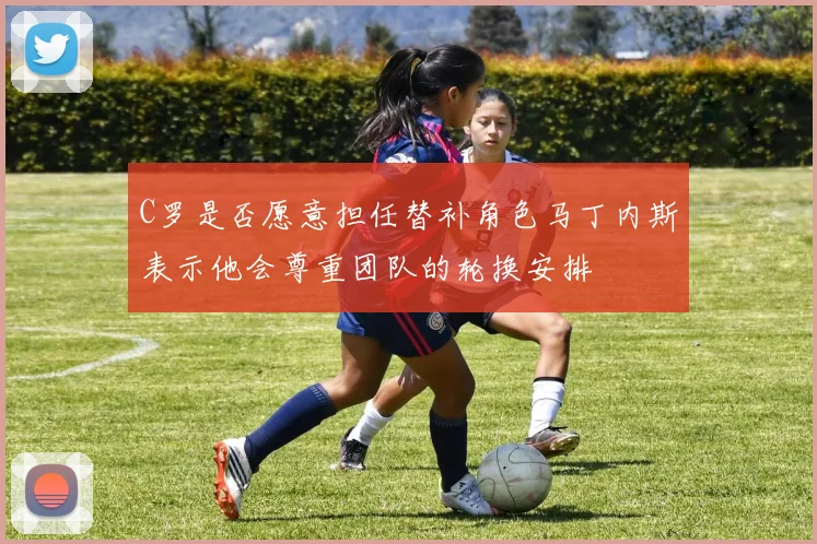 C罗是否愿意担任替补角色马丁内斯表示他会尊重团队的轮换安排
