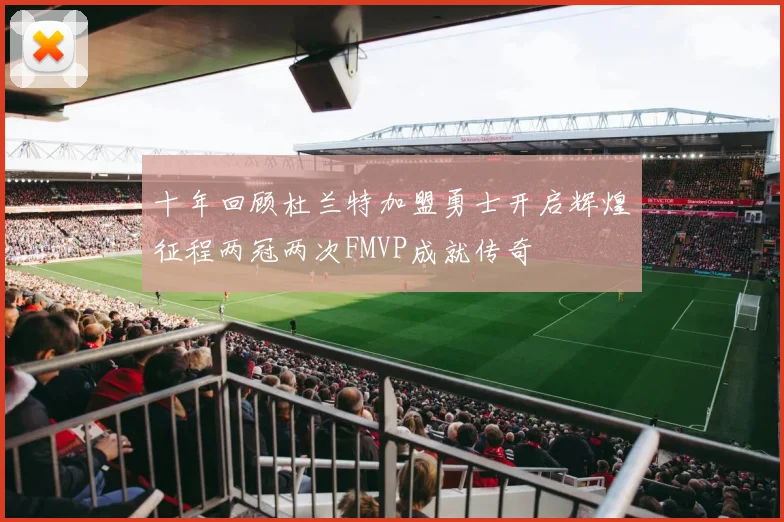 十年回顾杜兰特加盟勇士开启辉煌征程两冠两次FMVP成就传奇