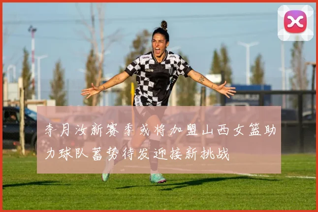 李月汝新赛季或将加盟山西女篮助力球队蓄势待发迎接新挑战