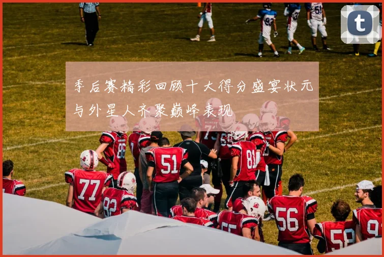季后赛精彩回顾十大得分盛宴状元与外星人齐聚巅峰表现