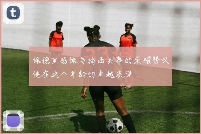 佩德里感慨与梅西共事的荣耀赞叹他在这个年龄的卓越表现