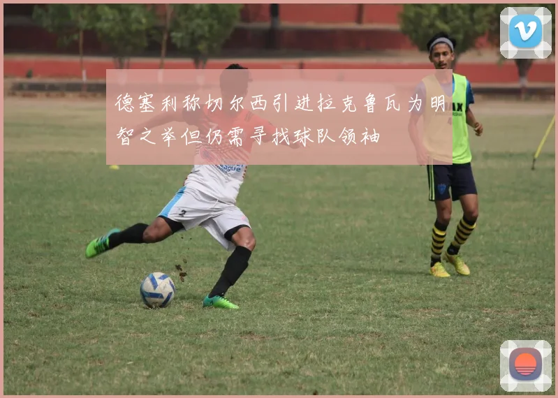 德塞利称切尔西引进拉克鲁瓦为明智之举但仍需寻找球队领袖