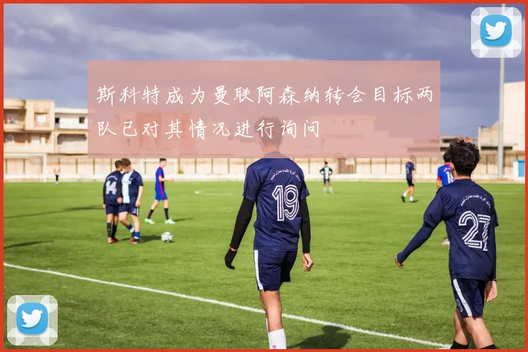 斯科特成为曼联阿森纳转会目标两队已对其情况进行询问