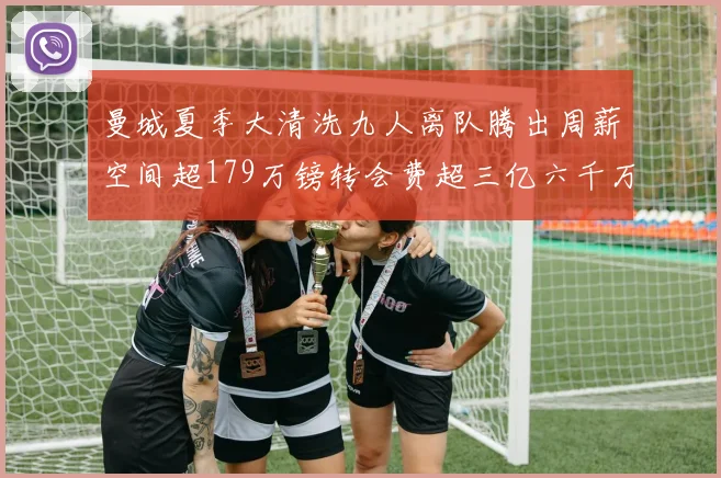 曼城夏季大清洗九人离队腾出周薪空间超179万镑转会费超三亿六千万欧元