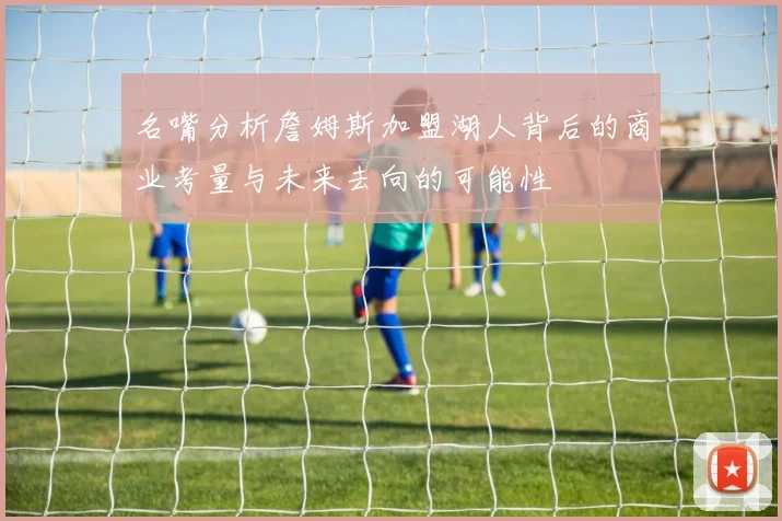 名嘴分析詹姆斯加盟湖人背后的商业考量与未来去向的可能性