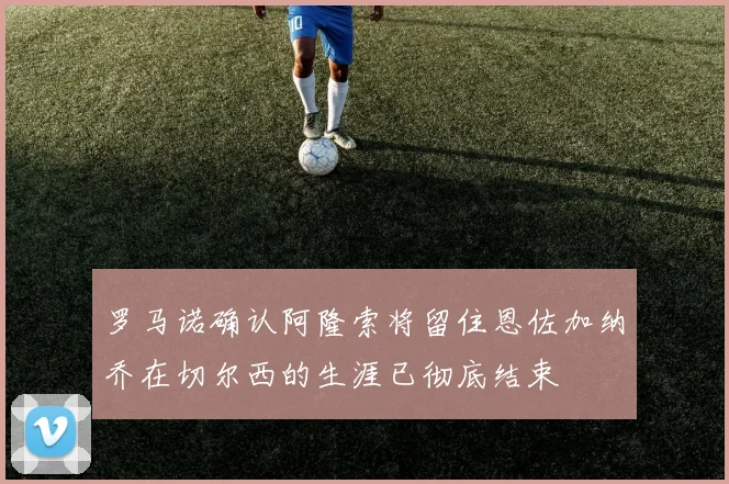 罗马诺确认阿隆索将留住恩佐加纳乔在切尔西的生涯已彻底结束