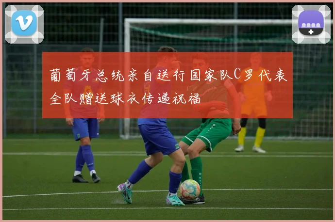 葡萄牙总统亲自送行国家队C罗代表全队赠送球衣传递祝福