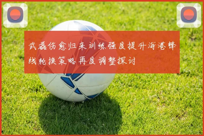 武磊伤愈归来训练强度提升海港锋线轮换策略再度调整探讨