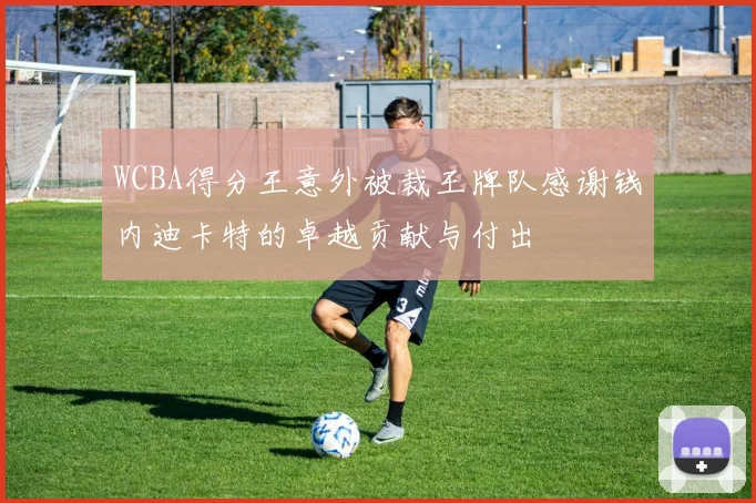 WCBA得分王意外被裁王牌队感谢钱内迪卡特的卓越贡献与付出