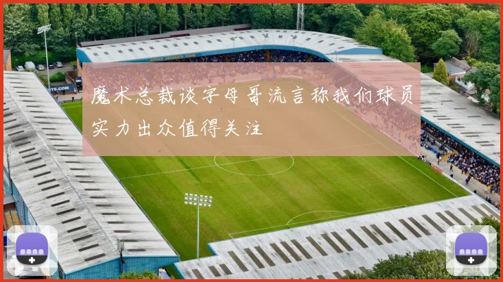 魔术总裁谈字母哥流言称我们球员实力出众值得关注