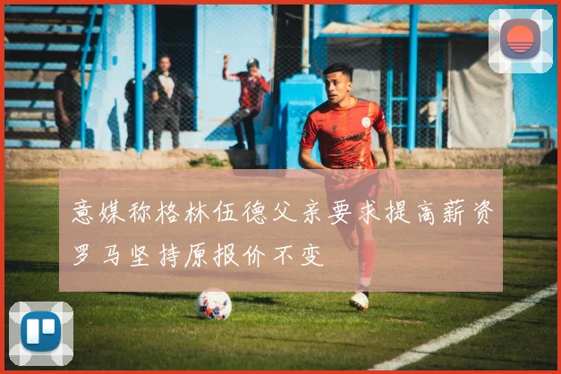 意媒称格林伍德父亲要求提高薪资罗马坚持原报价不变