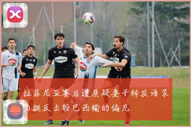拉菲尼亚赛后遭质疑妻子转发语录力挺反击盼巴西输的偏见