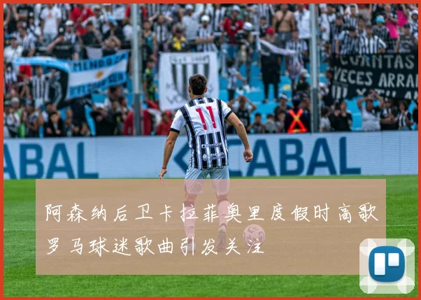 阿森纳后卫卡拉菲奥里度假时高歌罗马球迷歌曲引发关注