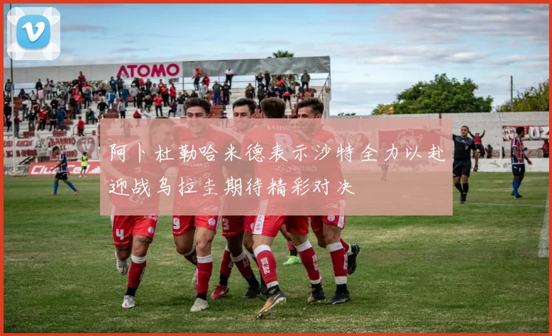 阿卜杜勒哈米德表示沙特全力以赴迎战乌拉圭期待精彩对决