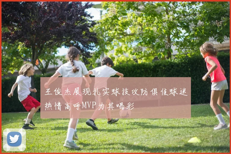 王俊杰展现扎实球技攻防俱佳球迷热情高呼MVP为其喝彩