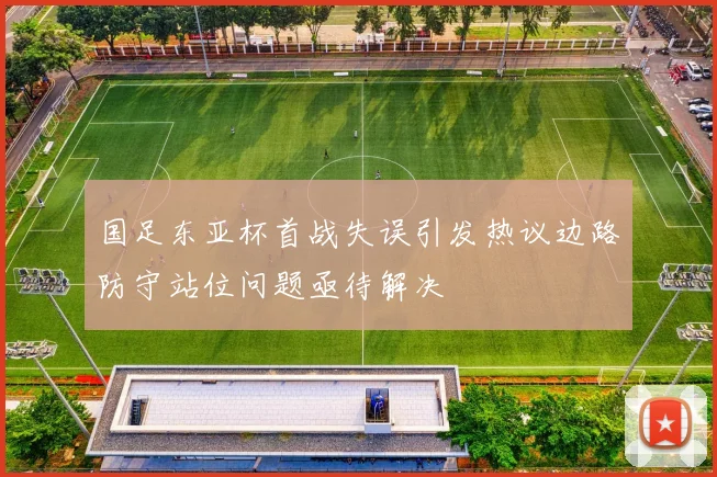 国足东亚杯首战失误引发热议边路防守站位问题亟待解决