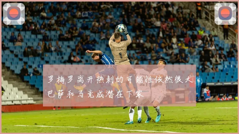罗梅罗离开热刺的可能性依然很大巴萨和马竞成潜在下家