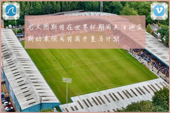 尤文图斯将在世界杯期间关注迪亚斯的表现或将离开皇马计划