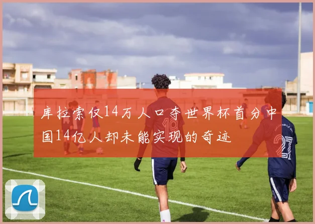库拉索仅14万人口夺世界杯首分中国14亿人却未能实现的奇迹