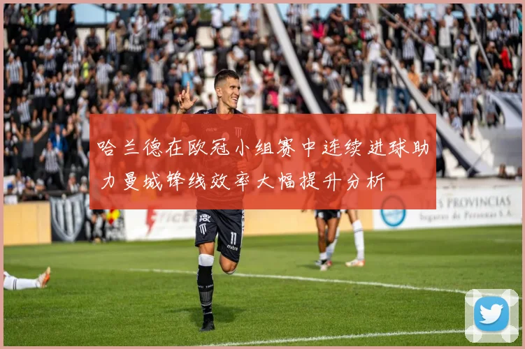 哈兰德在欧冠小组赛中连续进球助力曼城锋线效率大幅提升分析