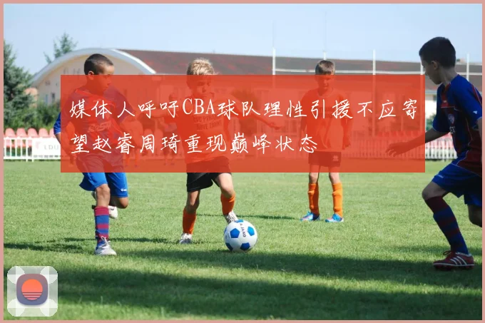 媒体人呼吁CBA球队理性引援不应寄望赵睿周琦重现巅峰状态