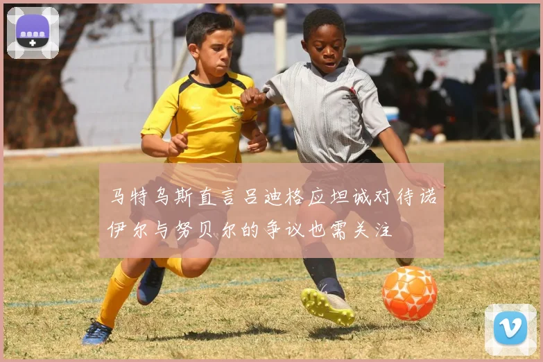 马特乌斯直言吕迪格应坦诚对待诺伊尔与努贝尔的争议也需关注