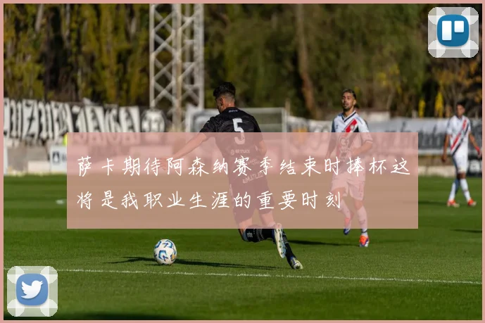 萨卡期待阿森纳赛季结束时捧杯这将是我职业生涯的重要时刻